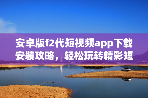 安卓版f2代短视频app下载安装攻略，轻松玩转精彩短视频