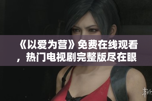 《以爱为营》免费在线观看，热门电视剧完整版尽在眼前
