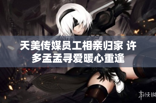 天美传媒员工相亲归家 许多孟孟寻爱暖心重逢