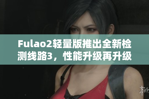 Fulao2轻量版推出全新检测线路3，性能升级再升级
