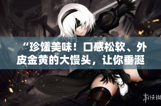 “珍馐美味！口感松软、外皮金黄的大馒头，让你垂涎三尺！”