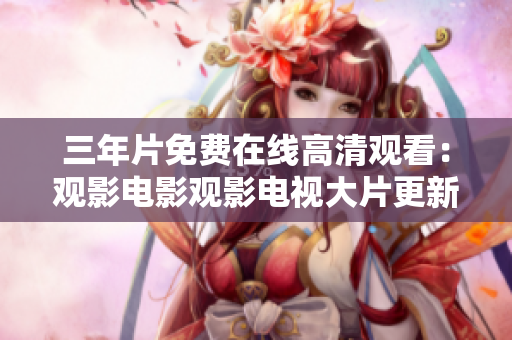 三年片免费在线高清观看：观影电影观影电视大片更新