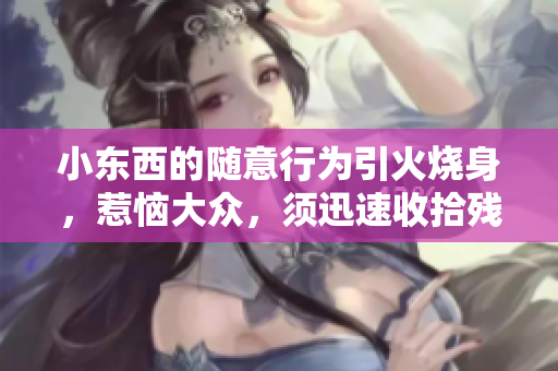 小东西的随意行为引火烧身，惹恼大众，须迅速收拾残局