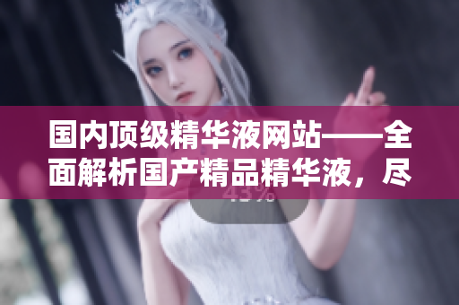国内顶级精华液网站——全面解析国产精品精华液，尽享卓越肌肤功效