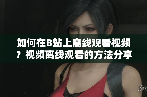 如何在B站上离线观看视频？视频离线观看的方法分享