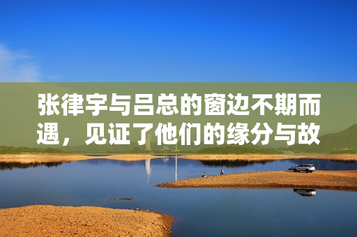 张律宇与吕总的窗边不期而遇，见证了他们的缘分与故事