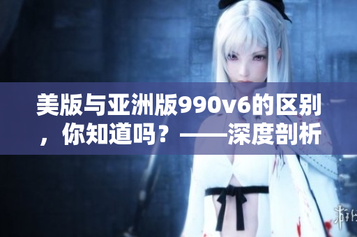 美版与亚洲版990v6的区别，你知道吗？——深度剖析质量、制作、服感等方面的差异