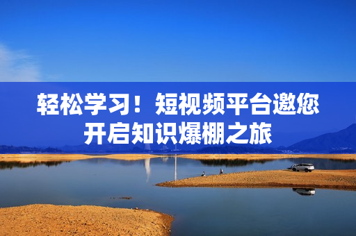 轻松学习！短视频平台邀您开启知识爆棚之旅