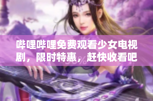 哔哩哔哩免费观看少女电视剧，限时特惠，赶快收看吧