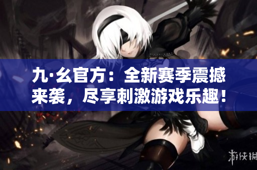 九·幺官方：全新赛季震撼来袭，尽享刺激游戏乐趣！