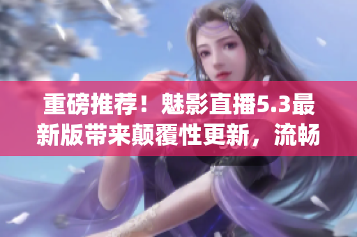 重磅推荐！魅影直播5.3最新版带来颠覆性更新，流畅度再升级！(1)