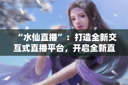 “水仙直播”：打造全新交互式直播平台，开启全新直播方式