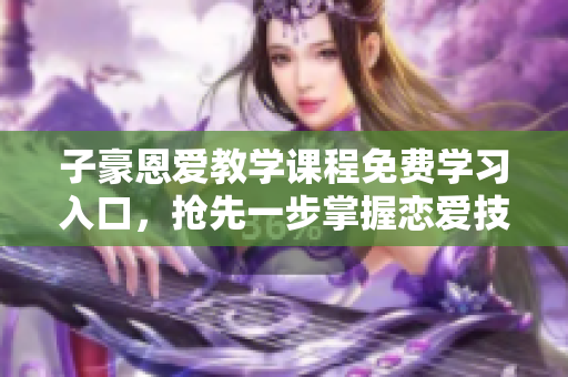 子豪恩爱教学课程免费学习入口，抢先一步掌握恋爱技巧