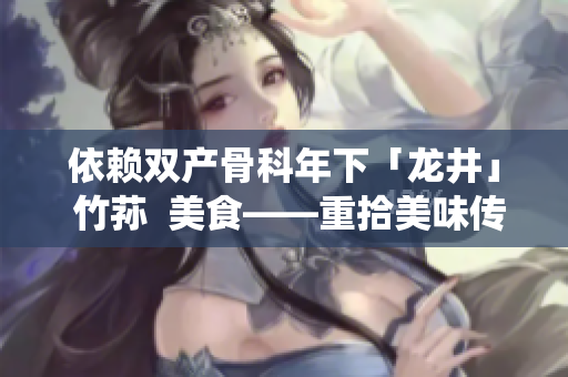 依赖双产骨科年下「龙井」 竹荪  美食——重拾美味传统