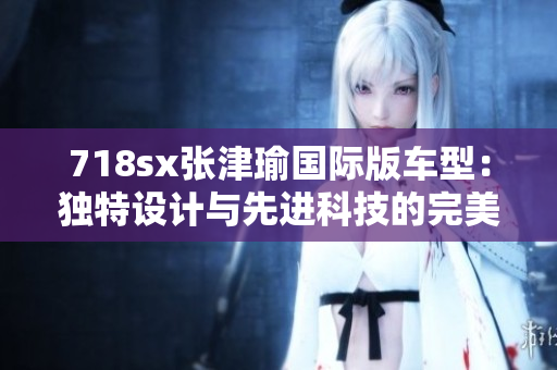 718sx张津瑜国际版车型：独特设计与先进科技的完美融合