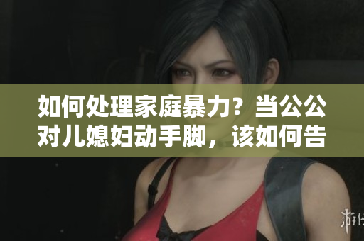 如何处理家庭暴力？当公公对儿媳妇动手脚，该如何告知伴侣？