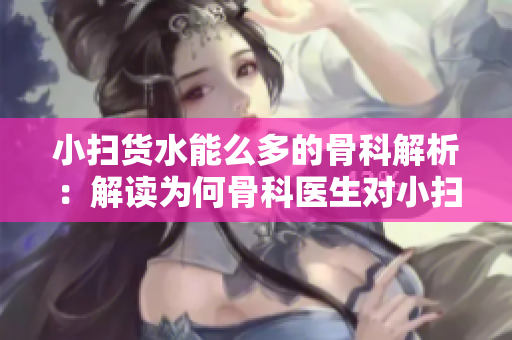 小扫货水能么多的骨科解析：解读为何骨科医生对小扫货水有所偏见