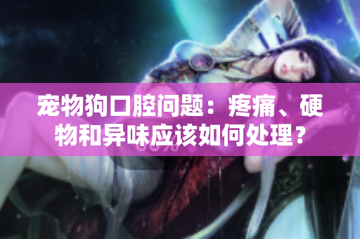 宠物狗口腔问题：疼痛、硬物和异味应该如何处理？