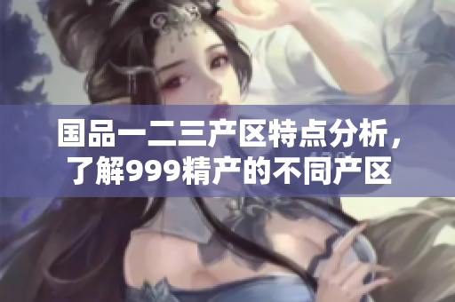 国品一二三产区特点分析，了解999精产的不同产区