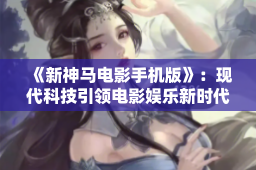《新神马电影手机版》：现代科技引领电影娱乐新时代！