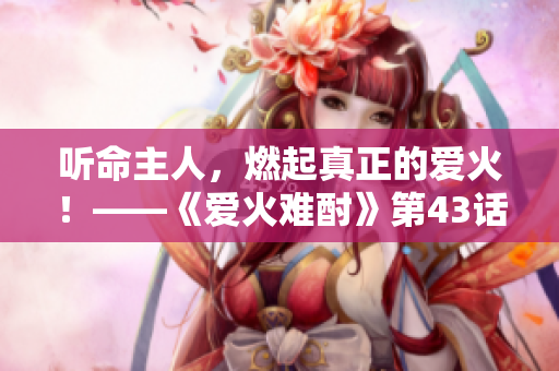 听命主人，燃起真正的爱火！——《爱火难酎》第43话重点解读