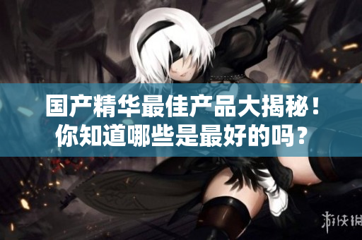 国产精华最佳产品大揭秘！你知道哪些是最好的吗？