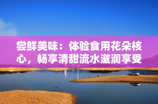 尝鲜美味：体验食用花朵核心，畅享清甜流水滋润享受