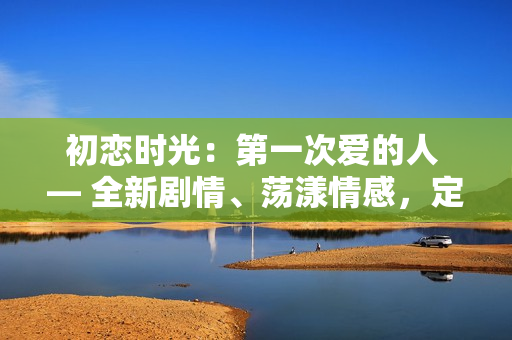 初恋时光：第一次爱的人 — 全新剧情、荡漾情感，定让您倾心。