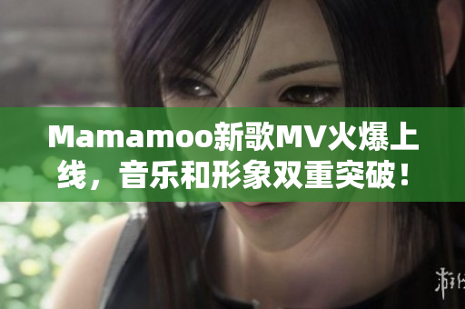 Mamamoo新歌MV火爆上线，音乐和形象双重突破！