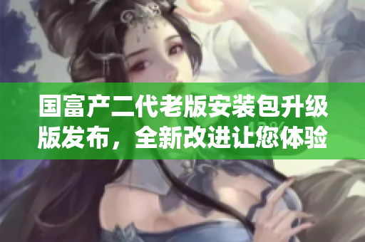 国富产二代老版安装包升级版发布，全新改进让您体验更畅快操作(1)
