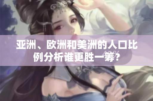 亚洲、欧洲和美洲的人口比例分析谁更胜一筹？