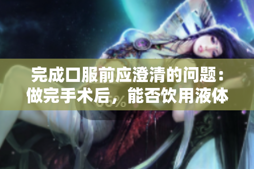 完成口服前应澄清的问题：做完手术后，能否饮用液体？