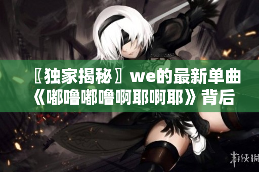 〖独家揭秘〗we的最新单曲《嘟噜嘟噜啊耶啊耶》背后的故事