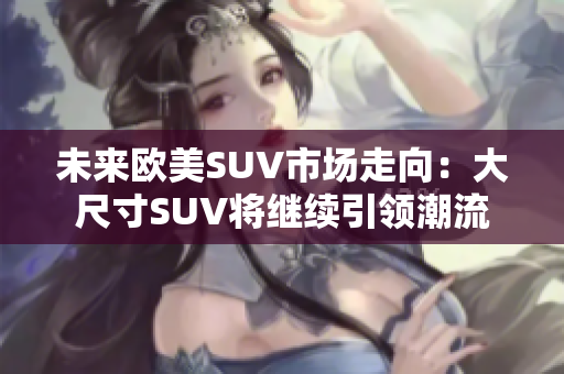 未来欧美SUV市场走向：大尺寸SUV将继续引领潮流