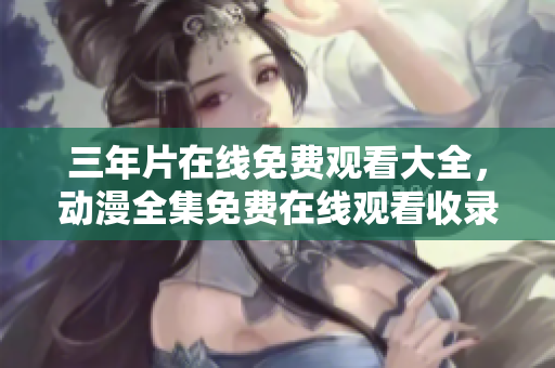 三年片在线免费观看大全，动漫全集免费在线观看收录