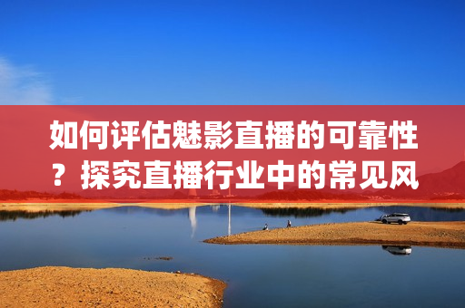 如何评估魅影直播的可靠性？探究直播行业中的常见风险和注意事项(1)