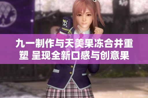 九一制作与天美果冻合并重塑 呈现全新口感与创意果冻