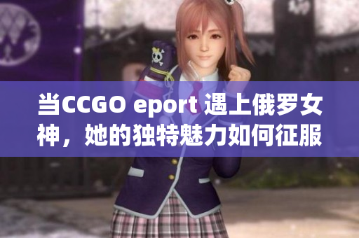 当CСGО eport 遇上俄罗女神，她的独特魅力如何征服世界