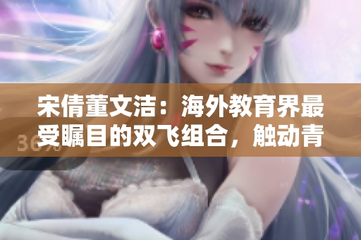 宋倩董文洁：海外教育界最受瞩目的双飞组合，触动青年梦想的引擎