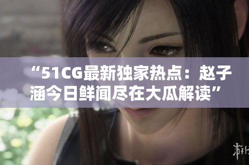 “51CG最新独家热点：赵子涵今日鲜闻尽在大瓜解读”
