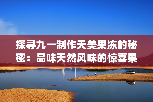 探寻九一制作天美果冻的秘密：品味天然风味的惊喜果冻(1)