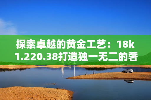 探索卓越的黄金工艺：18k1.220.38打造独一无二的奢华之美