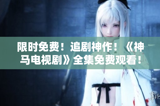限时免费！追剧神作！《神马电视剧》全集免费观看！