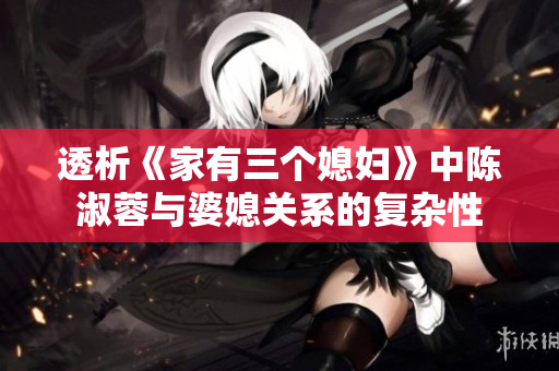 透析《家有三个媳妇》中陈淑蓉与婆媳关系的复杂性