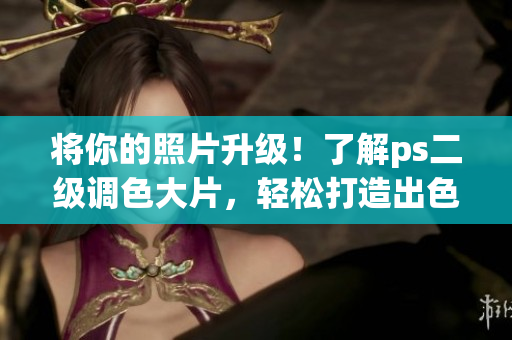 将你的照片升级！了解ps二级调色大片，轻松打造出色彩丰富的照片效果