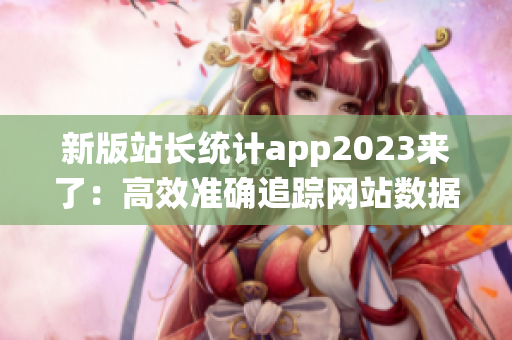 新版站长统计app2023来了：高效准确追踪网站数据