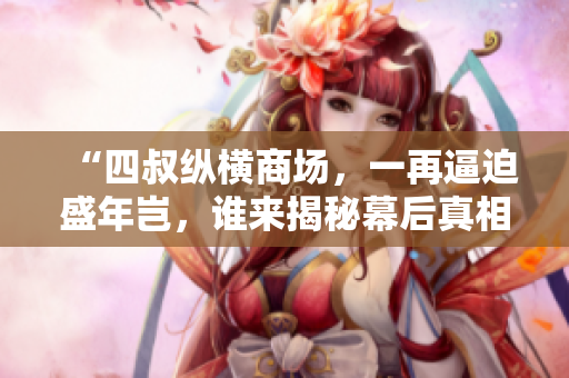 “四叔纵横商场，一再逼迫盛年岂，谁来揭秘幕后真相？”