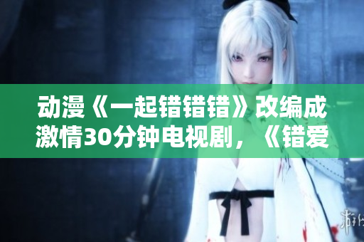 动漫《一起错错错》改编成激情30分钟电视剧，《错爱上演》