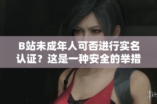 B站未成年人可否进行实名认证？这是一种安全的举措吗？