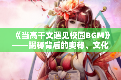 《当高干文遇见校园BGM》——揭秘背后的奥秘、文化与趣味。